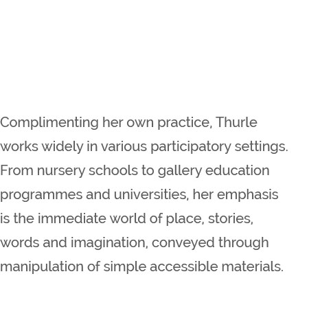 Complimenting her own practice, Thurle works widely in various participatory settings. From nursery schools to gallery education programmes and universities, her emphasis is the immediate world of place, stories, words and imagination, conveyed through manipulation of simple accessible materials.